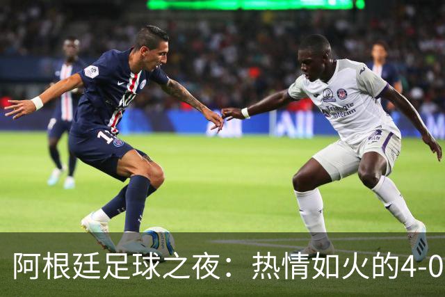 阿根廷足球之夜：热情如火的4-0大胜魅力四射